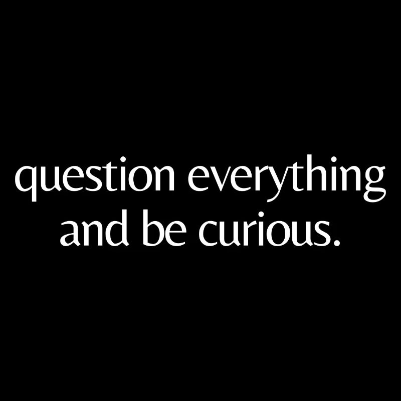 question everything and be curious.