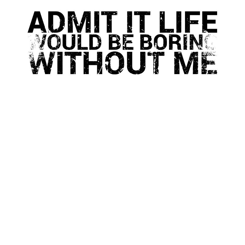 Admit it, life would be boring without me