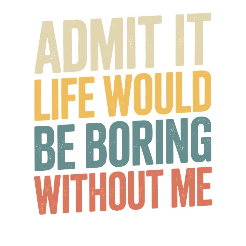 Admit it, life would be boring without me -