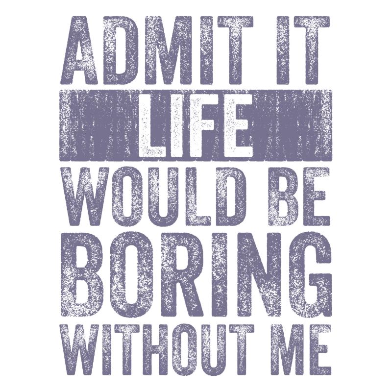 Admit it Life would be boring without me