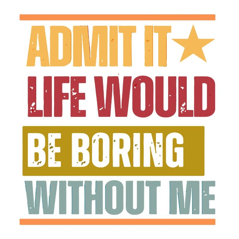 Admit it Life would be boring without me