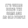 its weird being the same age as old people