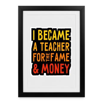 I became a Teacher for the Money and Fame - Lehrer - Framed poster (27 × 37 cm) - black - Front