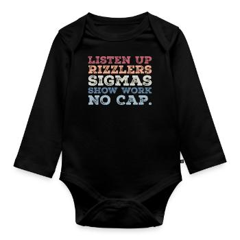 Listen up Rizzlers SIGMAS Show Work No Cap - Organic Longsleeve Baby Bodysuit - black - Front